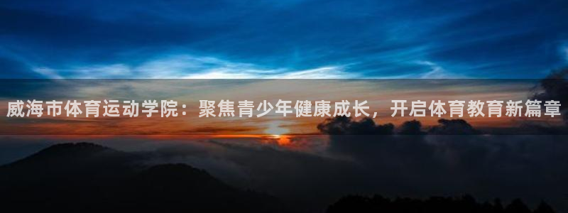 米兰体育官网下载平台：威海市体育运动学院：聚焦青少年